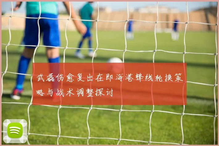 武磊伤愈复出在即海港锋线轮换策略与战术调整探讨