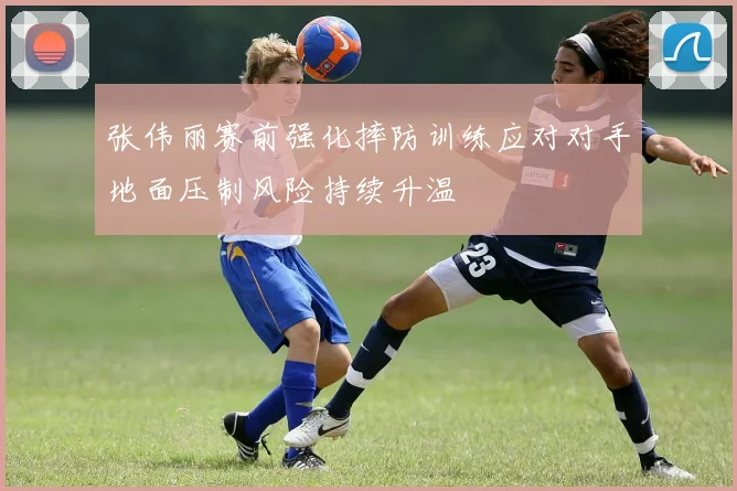 张伟丽赛前强化摔防训练应对对手地面压制风险持续升温