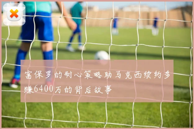 富保罗的耐心策略助马克西续约多赚6400万的背后故事