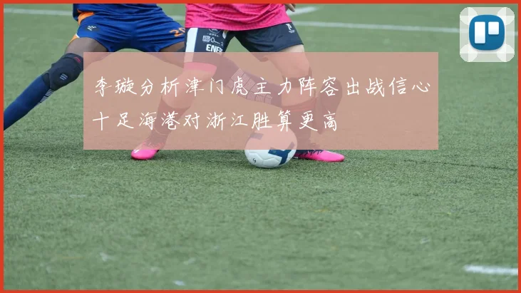 李璇分析津门虎主力阵容出战信心十足海港对浙江胜算更高