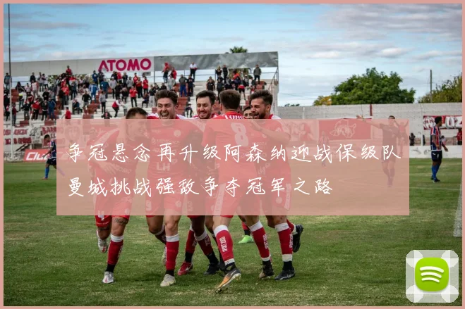 争冠悬念再升级阿森纳迎战保级队曼城挑战强敌争夺冠军之路