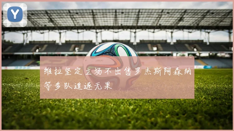 维拉坚定立场不出售罗杰斯阿森纳等多队追逐无果