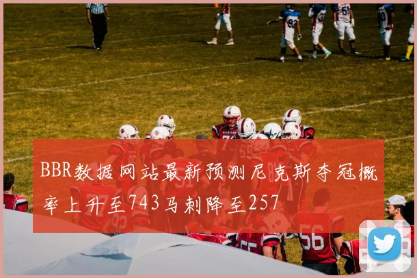 BBR数据网站最新预测尼克斯夺冠概率上升至743马刺降至257