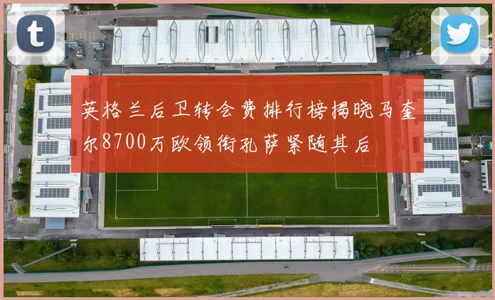 英格兰后卫转会费排行榜揭晓马奎尔8700万欧领衔孔萨紧随其后