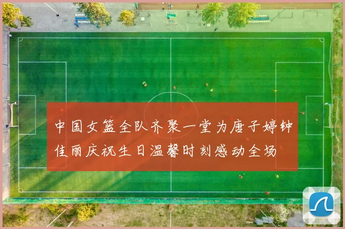 中国女篮全队齐聚一堂为唐子婷钟佳丽庆祝生日温馨时刻感动全场