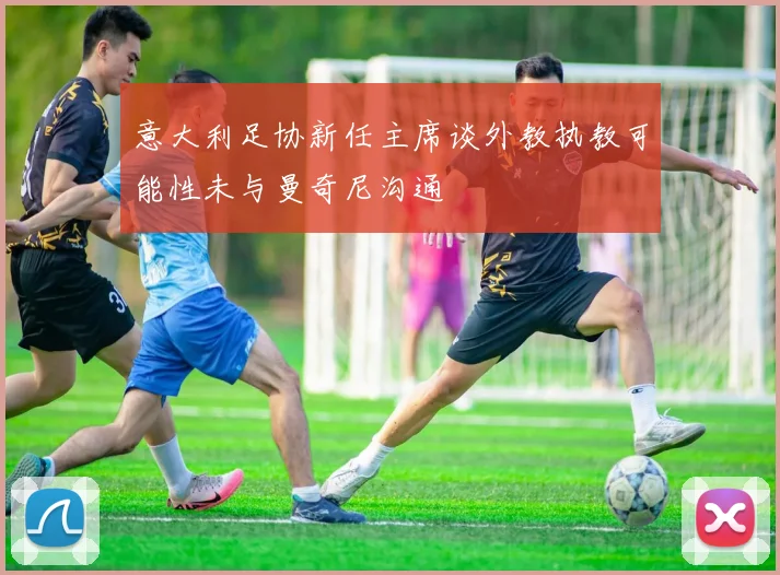 意大利足协新任主席谈外教执教可能性未与曼奇尼沟通
