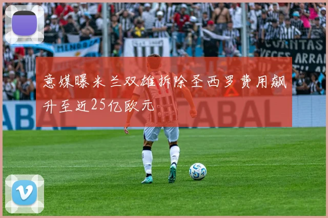 意媒曝米兰双雄拆除圣西罗费用飙升至近25亿欧元