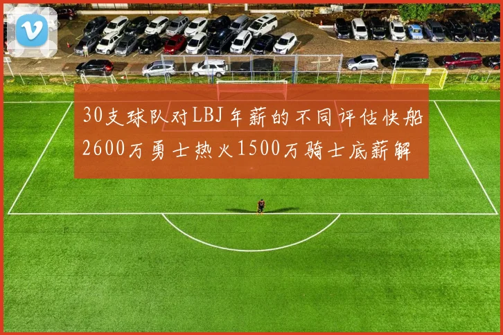 30支球队对LBJ年薪的不同评估快船2600万勇士热火1500万骑士底薪解析