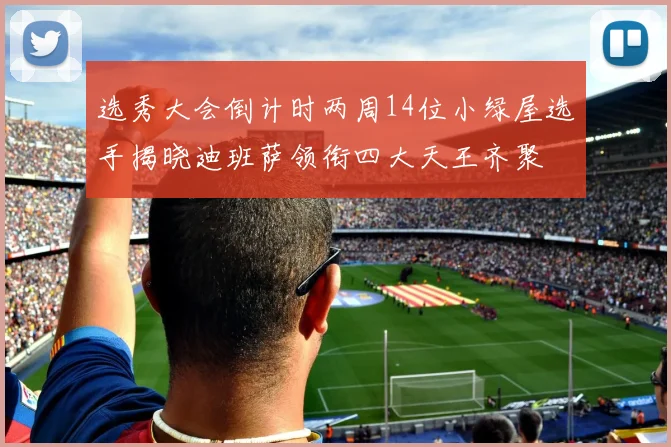 选秀大会倒计时两周14位小绿屋选手揭晓迪班萨领衔四大天王齐聚