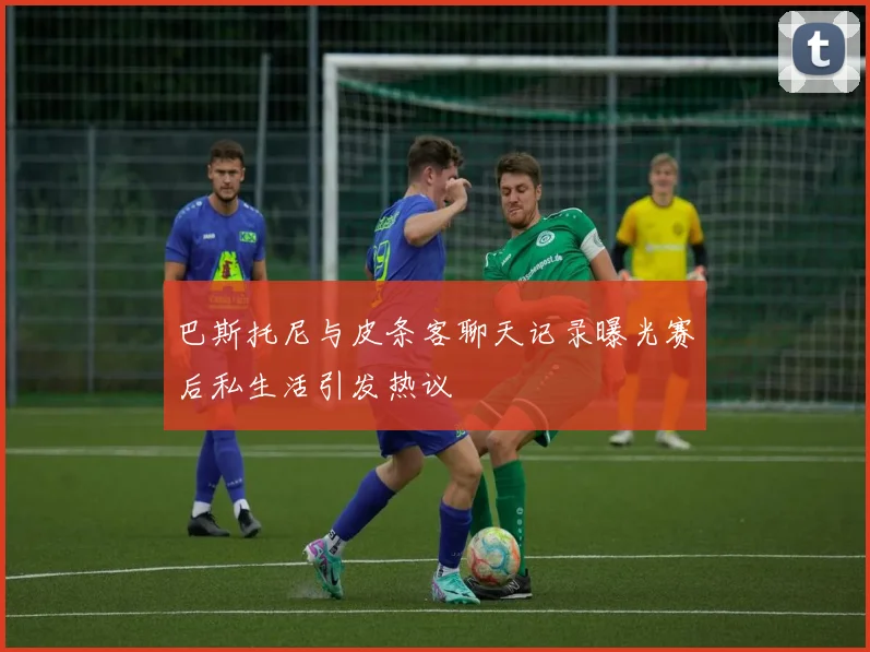 巴斯托尼与皮条客聊天记录曝光赛后私生活引发热议