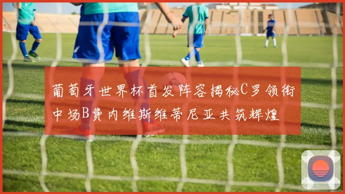 葡萄牙世界杯首发阵容揭秘C罗领衔中场B费内维斯维蒂尼亚共筑辉煌