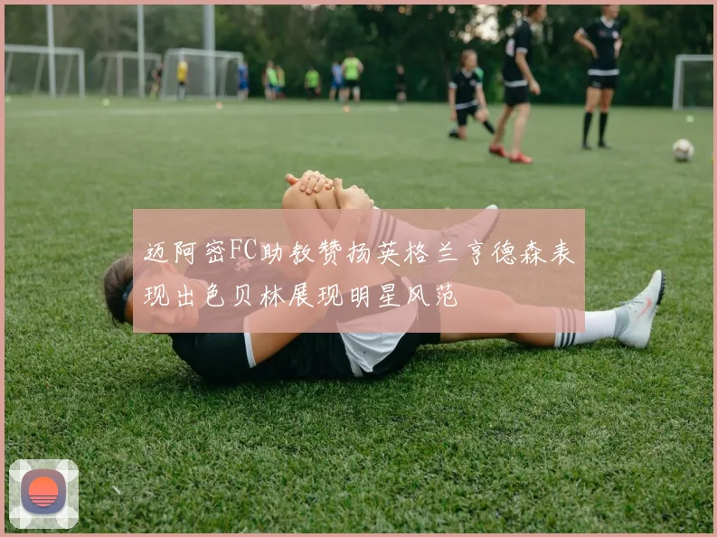 迈阿密FC助教赞扬英格兰亨德森表现出色贝林展现明星风范