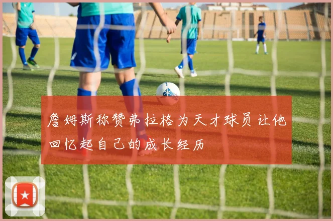 詹姆斯称赞弗拉格为天才球员让他回忆起自己的成长经历