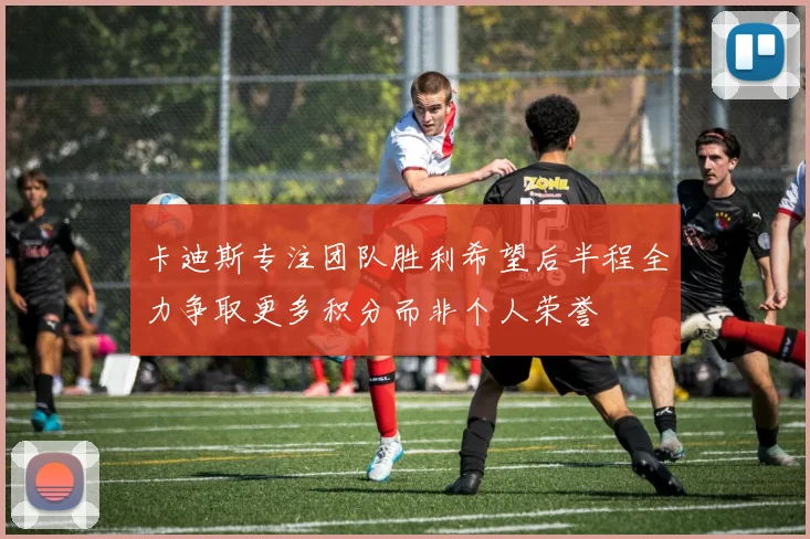卡迪斯专注团队胜利希望后半程全力争取更多积分而非个人荣誉