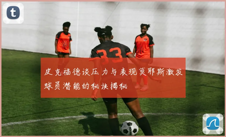 皮克福德谈压力与表现莫耶斯激发球员潜能的秘诀揭秘