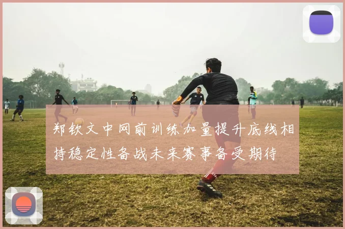 郑钦文中网前训练加量提升底线相持稳定性备战未来赛事备受期待