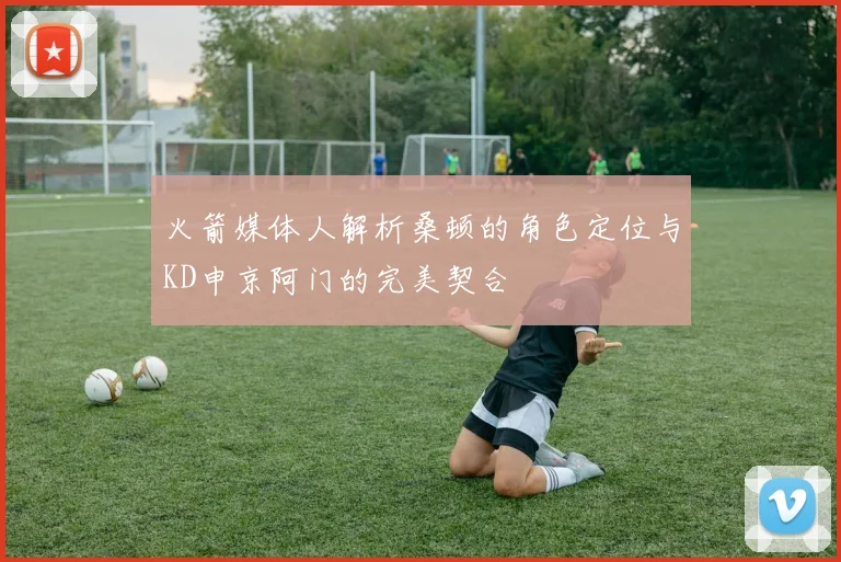 火箭媒体人解析桑顿的角色定位与KD申京阿门的完美契合