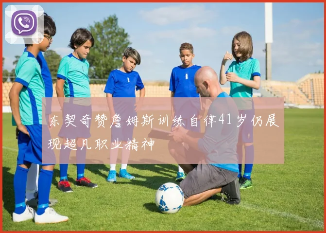东契奇赞詹姆斯训练自律41岁仍展现超凡职业精神