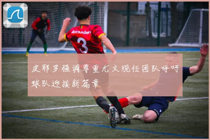 皮耶罗强调尊重尤文现任团队呼吁球队迎接新篇章