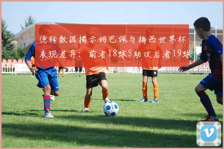 德转数据揭示姆巴佩与梅西世界杯表现差异：前者18球5助攻后者19球8助攻